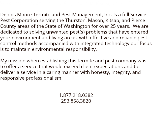 Welcome to your Termite Bug and Pest Management Specialist Dennis Moore Termite and Pest Management, Inc. Is a full Service Pest Corporation serving the Thurston, Mason, Kitsap, and Pierce County areas of the State of Washington for over 25 years. We are dedicated to solving unwanted pest(s) problems that have entered your environment and living areas, with effective and reliable pest control methods accompanied with integrated technology our focus is to maintain environmental responsibility. My mission when establishing this termite and pest company was to offer a service that would exceed client expectations and to deliver a service in a caring manner with honesty, integrity, and responsive professionalism. 1.877.218.0382 253.858.3820 