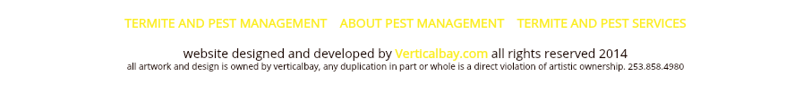  TERMITE AND PEST MANAGEMENT ABOUT PEST MANAGEMENT TERMITE AND PEST SERVICES website designed and developed by Verticalbay.com all rights reserved 2014 all artwork and design is owned by verticalbay, any duplication in part or whole is a direct violation of artistic ownership. 253.858.4980 